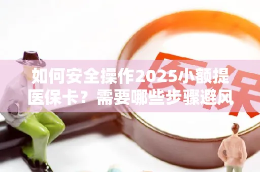 如何安全操作2025小额提医保卡？需要哪些步骤避风险？